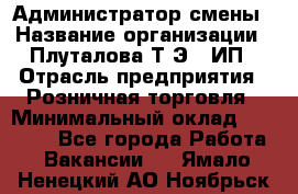 Администратор смены › Название организации ­ Плуталова Т.Э., ИП › Отрасль предприятия ­ Розничная торговля › Минимальный оклад ­ 30 000 - Все города Работа » Вакансии   . Ямало-Ненецкий АО,Ноябрьск г.